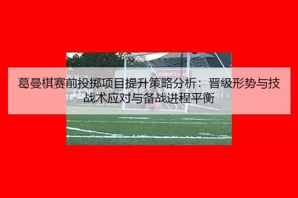 葛曼棋赛前投掷项目提升策略分析：晋级形势与技战术应对与备战进程平衡